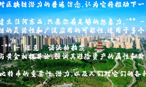 以下是一些与区块链和比特币相关的名言，反映了该领域的思想和观点：

1. **“比特币是一种思想，一种概念，远不止是货币。”** - 中本聪
   - 这句话体现了比特币背后的哲学和理念，强调了其在去中心化和金融独立方面的重要性。

2. **“区块链是一种革命性的技术，它将重新定义我们的社会和经济结构。”** - 大卫·肖梅茨
   - 这句话强调了区块链作为一种基础技术的潜力，影响到各个行业和社会结构。

3. **“在区块链的世界里，信息是透明和不可篡改的。”** - 维塔利克·布特林
   - 这一论断突出了区块链保证数据安全和可靠性的核心特征。

4. **“比特币是一个失败者的最后选择。”** - 保罗·克鲁格曼
   - 尽管这句话对比特币持消极态度，但它反映了主流经济学家对加密货币的争议和不同看法。

5. **“区块链是互联网的未来。”** - 佐伊·霍普金斯
   - 这句话表达了人们对区块链潜力的普遍信念，认为它将推动下一代互联网的发展。

6. **“你可以在区块链上建立任何东西，只要你有足够的想象力。”** - 山姆·威尔金斯
   - 这句话强调了区块链的灵活性和广泛应用的可能性，适用于多个行业。

7. **“比特币是现代黄金。”** - 迈克·诺沃格拉茨
   - 这一比喻将比特币与黄金相提并论，强调其避险资产的属性和价值储存功能。

这些名言展示了区块链和比特币的重要性、潜力，以及人们对它们的各种看法和理解。