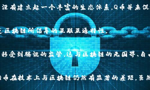 在探讨Q币区块链技术时，首先需要确定与Q币相关的各种技术和概念。Q币是腾讯公司推出的一种虚拟货币，广泛应用于腾讯的各类服务和平台。虽然Q币本身在数字货币和虚拟经济中具有重要地位，但它与区块链技术并不是直接相关的。下面我们来探讨Q币区块链技术不包括哪些方面。

### 1. 中心化管理
Q币的管理方式是中心化的。这意味着所有的Q币交易和账户管理都是由腾讯公司控制和维护的。与之相对的，区块链是一种去中心化的技术，任何一方都不能单独控制整个网络。Q币交易记录存在于腾讯的服务器上，而不是在分散的区块链上。这使得Q币缺乏区块链技术的一些核心优势，如透明性与去中心化的信任机制。

### 2. 智能合约
区块链技术的一个重要组成部分是智能合约，它是一种自动执行、控制或文档法律相关事务的计算机程序。Q币技术中并不涉及智能合约的应用。所有与Q币的交易和规则都由腾讯的平台管理，缺乏自动化和去中心化的合同执行机制。

### 3. 数据不可篡改
区块链技术的重要特性之一是其数据不可篡改性。一旦数据被记录在区块链上，就无法进行修改或删除。而Q币的交易记录是可以由腾讯修改的，因为它们存储在中央服务器上，并没有采用去中心化的数据结构。因此，Q币的交易数据在安全性与透明性上远不及区块链的标准。

### 4. 通证经济
区块链项目通常会设计其通证（Token）经济模型，让用户参与项目的生态系统。而Q币的使用主要是为了购买腾讯平台上的服务及产品，并没有建立起一个丰富的生态体系。Q币并未促进一种基于区块链的经济活动，而是集中在特定平台的消费。

### 5. 跨平台互通性
区块链技术通常允许不同平台之间的资产互通，而Q币则局限于腾讯生态系统内的使用。它无法跨越不同的服务或平台进行交易，因此缺乏区块链所倡导的互联互通特性。

### 6. 全球无国界交易
区块链能够支持全球用户之间的直接交易，而Q币的使用则受到地域和法规的限制。用户需要在腾讯平台内进行操作，并且Q币的兑换和转移受到腾讯的监管，这与区块链的无国界、自由交换的理念相悖。

### 结论
综上所述，Q币区块链技术不包括中心化管理、智能合约、数据不可篡改、通证经济、跨平台互通性以及全球无国界交易等多个方面。这使得Q币在技术上与区块链仍然有显著的差距。虽然Q币在虚拟货币和数字交易领域有其独特的价值，但了解其与区块链之间的区别对于用户选择合适的虚拟货币非常重要。